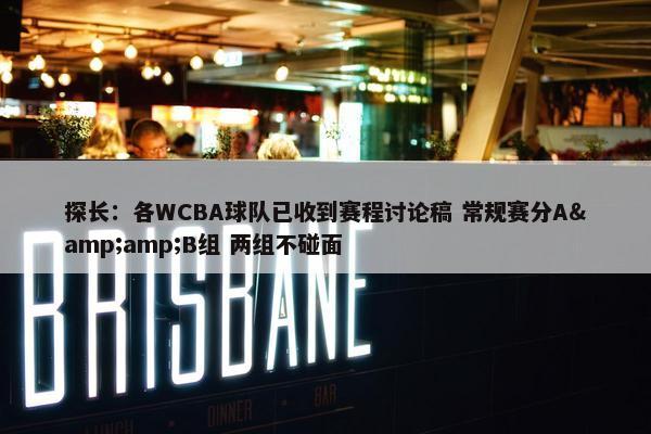 探长：各WCBA球队已收到赛程讨论稿 常规赛分A&amp;B组 两组不碰面