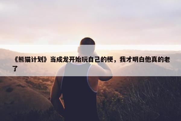 《熊猫计划》当成龙开始玩自己的梗，我才明白他真的老了