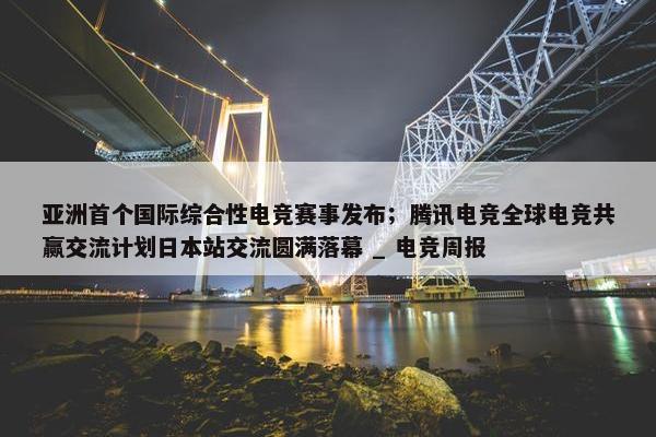 亚洲首个国际综合性电竞赛事发布；腾讯电竞全球电竞共赢交流计划日本站交流圆满落幕 _ 电竞周报