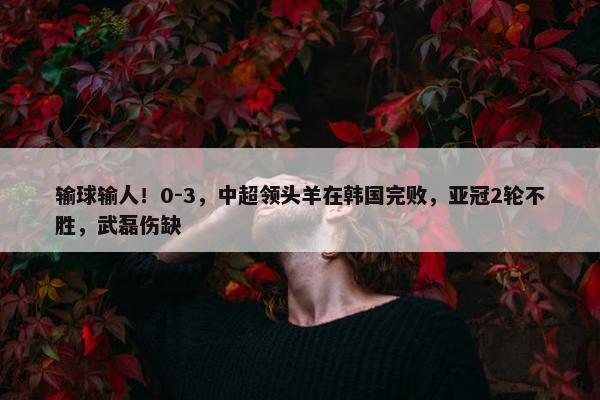 输球输人！0-3，中超领头羊在韩国完败，亚冠2轮不胜，武磊伤缺