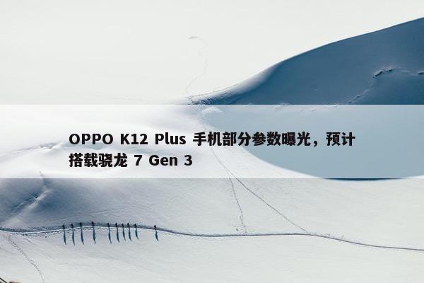 OPPO K12 Plus 手机部分参数曝光，预计搭载骁龙 7 Gen 3