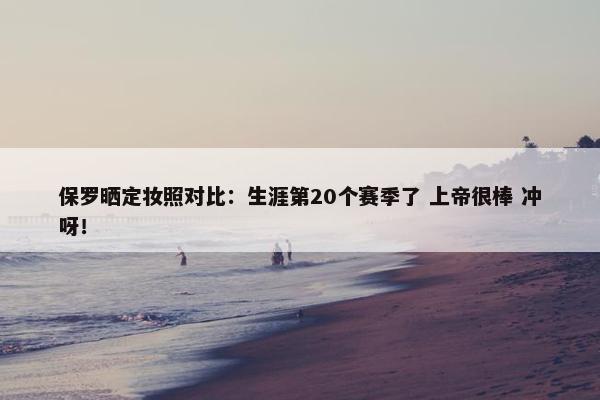 保罗晒定妆照对比：生涯第20个赛季了 上帝很棒 冲呀！