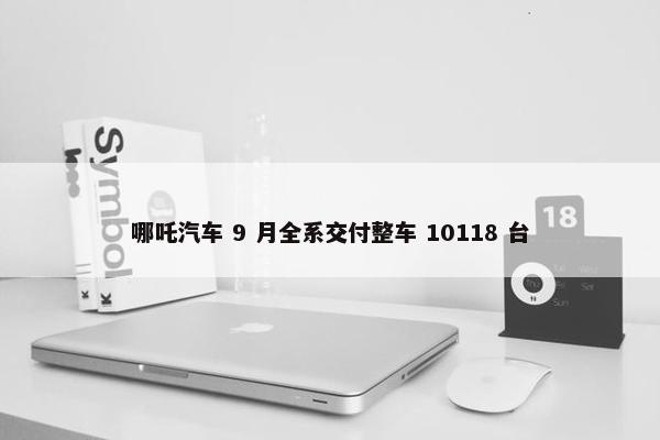 哪吒汽车 9 月全系交付整车 10118 台