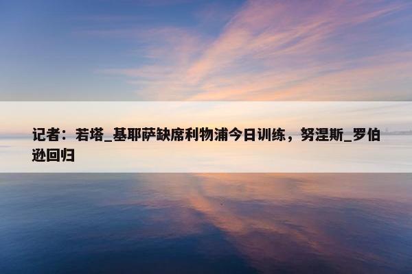 记者：若塔_基耶萨缺席利物浦今日训练，努涅斯_罗伯逊回归