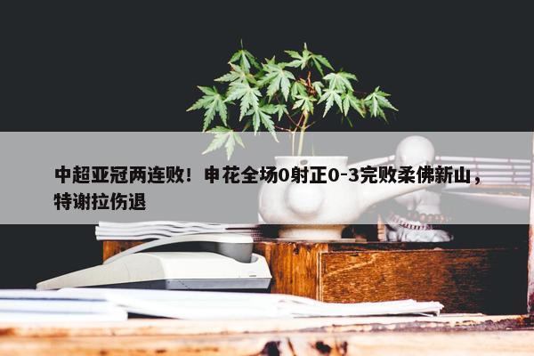 中超亚冠两连败！申花全场0射正0-3完败柔佛新山，特谢拉伤退