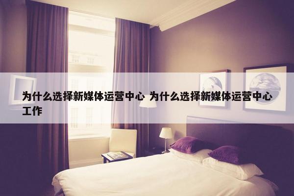 为什么选择新媒体运营中心 为什么选择新媒体运营中心工作