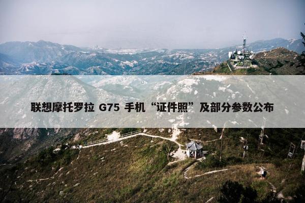 联想摩托罗拉 G75 手机“证件照”及部分参数公布