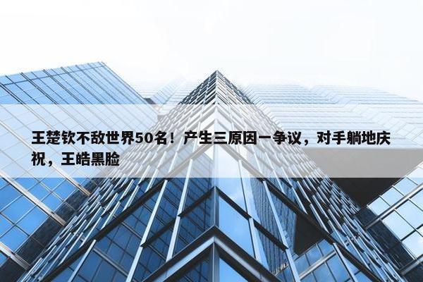 王楚钦不敌世界50名！产生三原因一争议，对手躺地庆祝，王皓黑脸