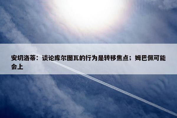 安切洛蒂：谈论库尔图瓦的行为是转移焦点；姆巴佩可能会上