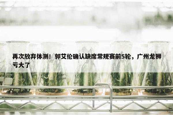 再次放弃体测！郭艾伦确认缺席常规赛前5轮，广州龙狮亏大了