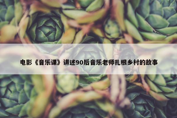 电影《音乐课》讲述90后音乐老师扎根乡村的故事