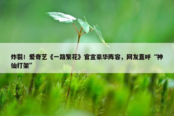 炸裂！爱奇艺《一路繁花》官宣豪华阵容，网友直呼“神仙打架”