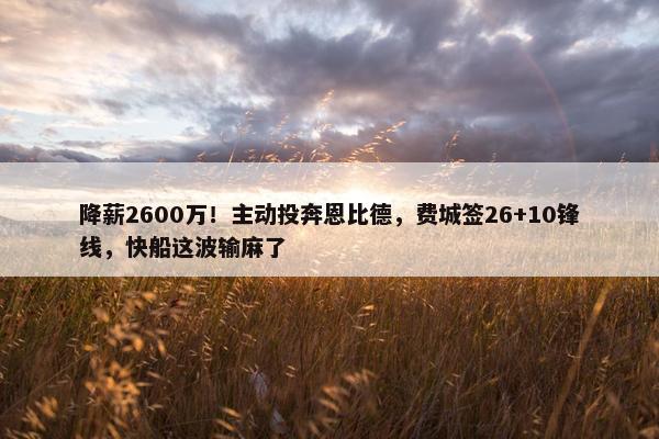 降薪2600万！主动投奔恩比德，费城签26+10锋线，快船这波输麻了