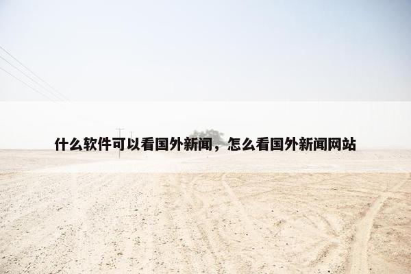 什么软件可以看国外新闻，怎么看国外新闻网站