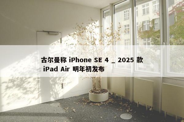 古尔曼称 iPhone SE 4 _ 2025 款 iPad Air 明年初发布