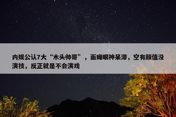 内娱公认7大“木头帅哥”，面瘫眼神呆滞，空有颜值没演技，反正就是不会演戏