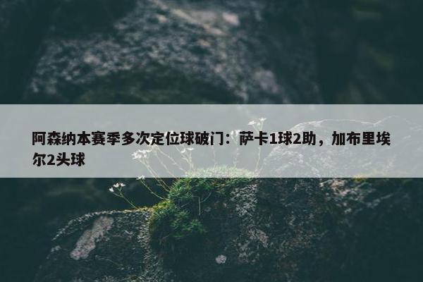 阿森纳本赛季多次定位球破门：萨卡1球2助，加布里埃尔2头球