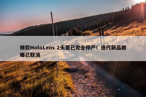 微软HoloLens 2头显已完全停产！迭代新品被曝已取消