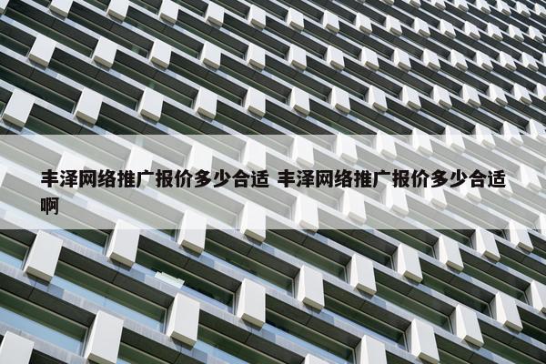 丰泽网络推广报价多少合适 丰泽网络推广报价多少合适啊