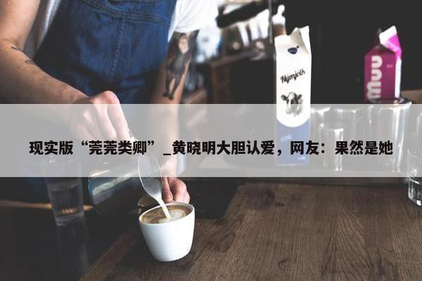 现实版“莞莞类卿”_黄晓明大胆认爱，网友：果然是她