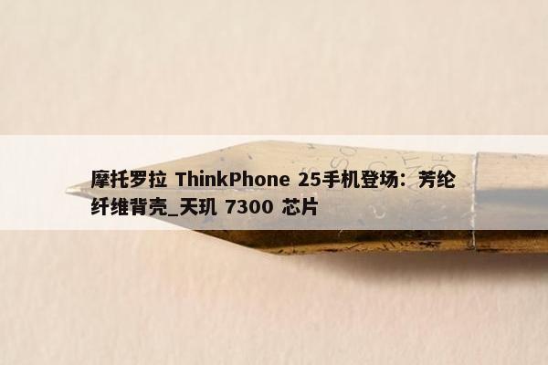 摩托罗拉 ThinkPhone 25手机登场：芳纶纤维背壳_天玑 7300 芯片