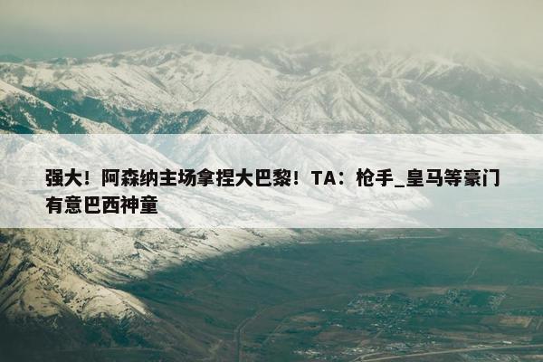 强大！阿森纳主场拿捏大巴黎！TA：枪手_皇马等豪门有意巴西神童