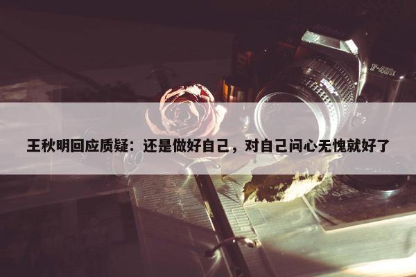 王秋明回应质疑：还是做好自己，对自己问心无愧就好了