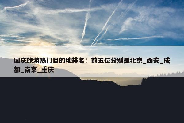 国庆旅游热门目的地排名：前五位分别是北京_西安_成都_南京_重庆