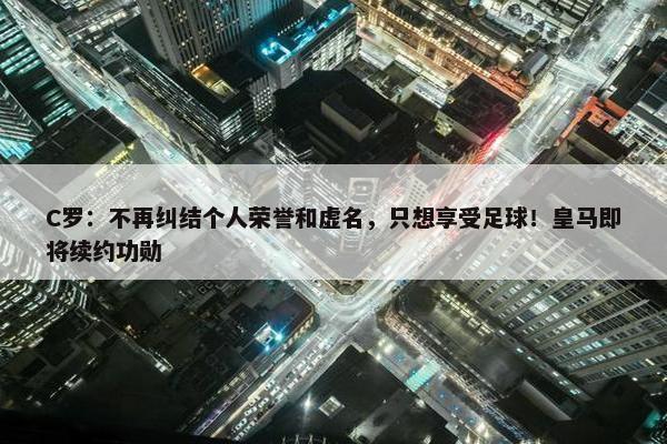 C罗：不再纠结个人荣誉和虚名，只想享受足球！皇马即将续约功勋