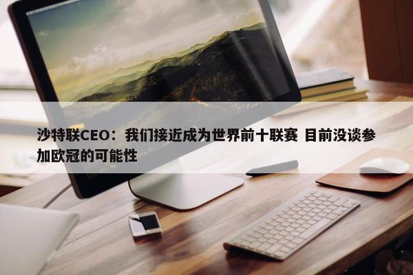 沙特联CEO：我们接近成为世界前十联赛 目前没谈参加欧冠的可能性