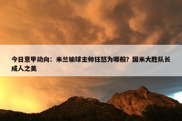 今日意甲动向：米兰输球主帅狂怒为哪般？国米大胜队长成人之美