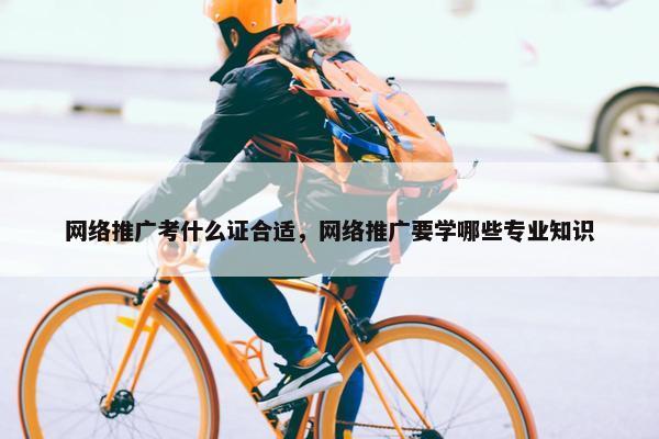 网络推广考什么证合适，网络推广要学哪些专业知识