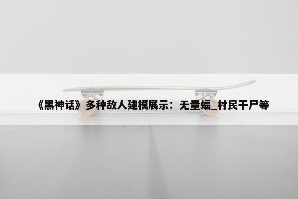 《黑神话》多种敌人建模展示：无量蝠_村民干尸等