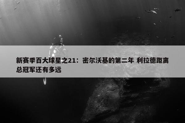 新赛季百大球星之21：密尔沃基的第二年 利拉德距离总冠军还有多远