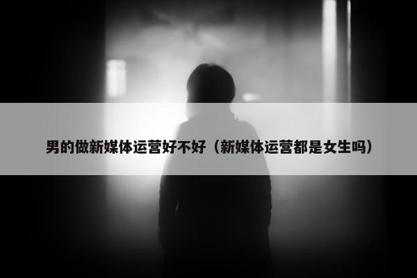 男的做新媒体运营好不好（新媒体运营都是女生吗）