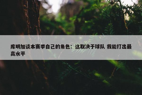 库明加谈本赛季自己的角色：这取决于球队 我能打出最高水平