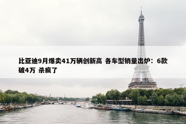 比亚迪9月爆卖41万辆创新高 各车型销量出炉：6款破4万 杀疯了