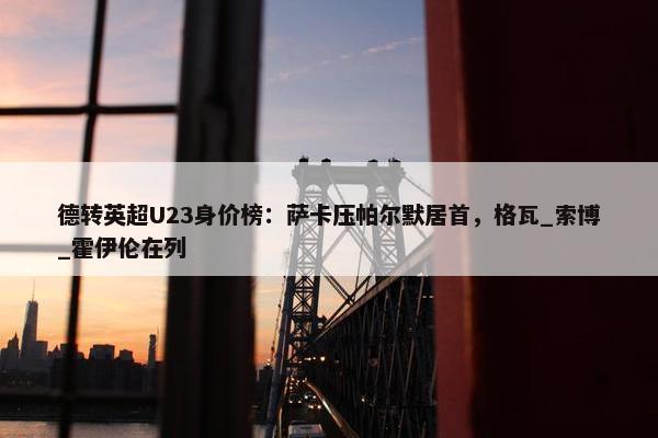 德转英超U23身价榜：萨卡压帕尔默居首，格瓦_索博_霍伊伦在列