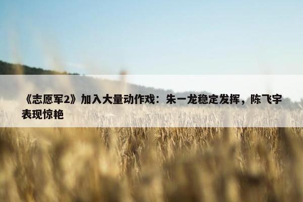 《志愿军2》加入大量动作戏：朱一龙稳定发挥，陈飞宇表现惊艳