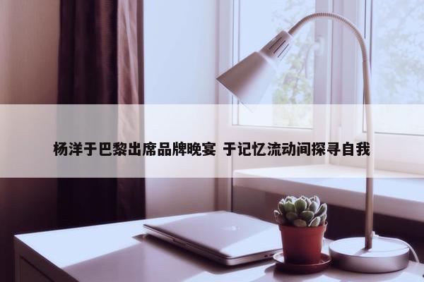 杨洋于巴黎出席品牌晚宴 于记忆流动间探寻自我