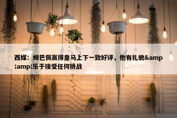 西媒：姆巴佩赢得皇马上下一致好评，他有礼貌&amp;乐于接受任何挑战