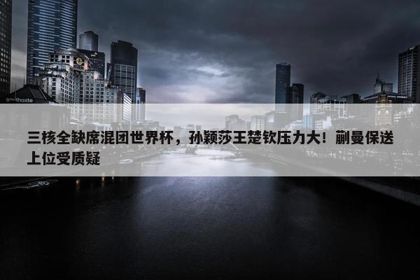 三核全缺席混团世界杯，孙颖莎王楚钦压力大！蒯曼保送上位受质疑