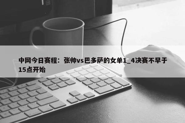 中网今日赛程：张帅vs巴多萨的女单1_4决赛不早于15点开始