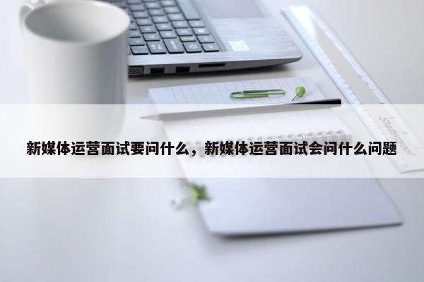 新媒体运营面试要问什么，新媒体运营面试会问什么问题