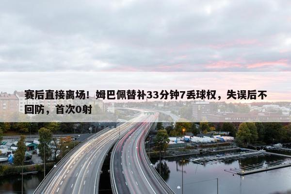 赛后直接离场！姆巴佩替补33分钟7丢球权，失误后不回防，首次0射