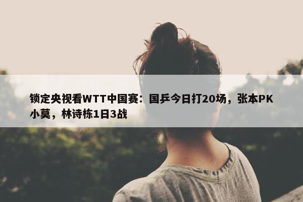 锁定央视看WTT中国赛：国乒今日打20场，张本PK小莫，林诗栋1日3战