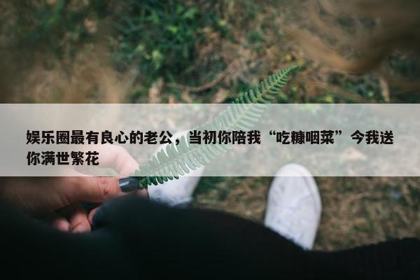 娱乐圈最有良心的老公，当初你陪我“吃糠咽菜”今我送你满世繁花