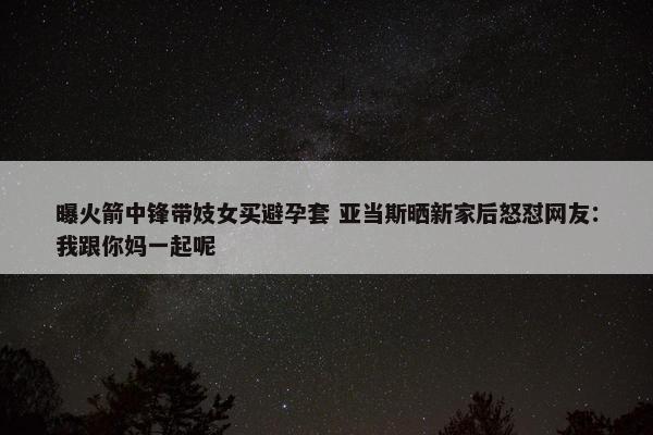 曝火箭中锋带妓女买避孕套 亚当斯晒新家后怒怼网友：我跟你妈一起呢