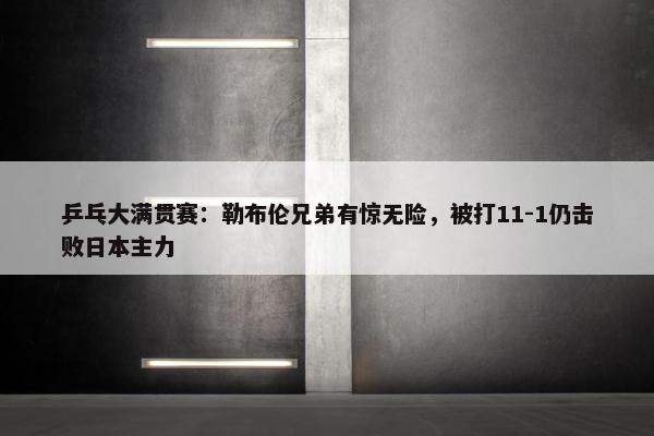 乒乓大满贯赛：勒布伦兄弟有惊无险，被打11-1仍击败日本主力