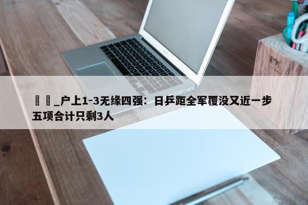 篠塚_户上1-3无缘四强：日乒距全军覆没又近一步 五项合计只剩3人